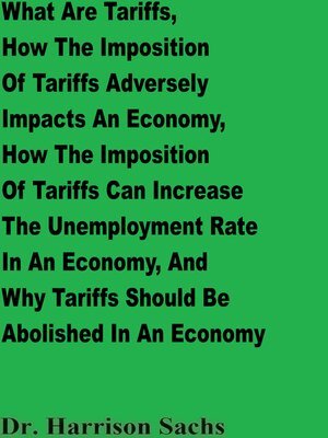cover image of What Are Tariffs, How the Imposition of Tariffs Adversely Impacts an Economy, How the Imposition of Tariffs Can Increase the Unemployment Rate In an Economy, and Why Tariffs Should Be Abolished In an Economy